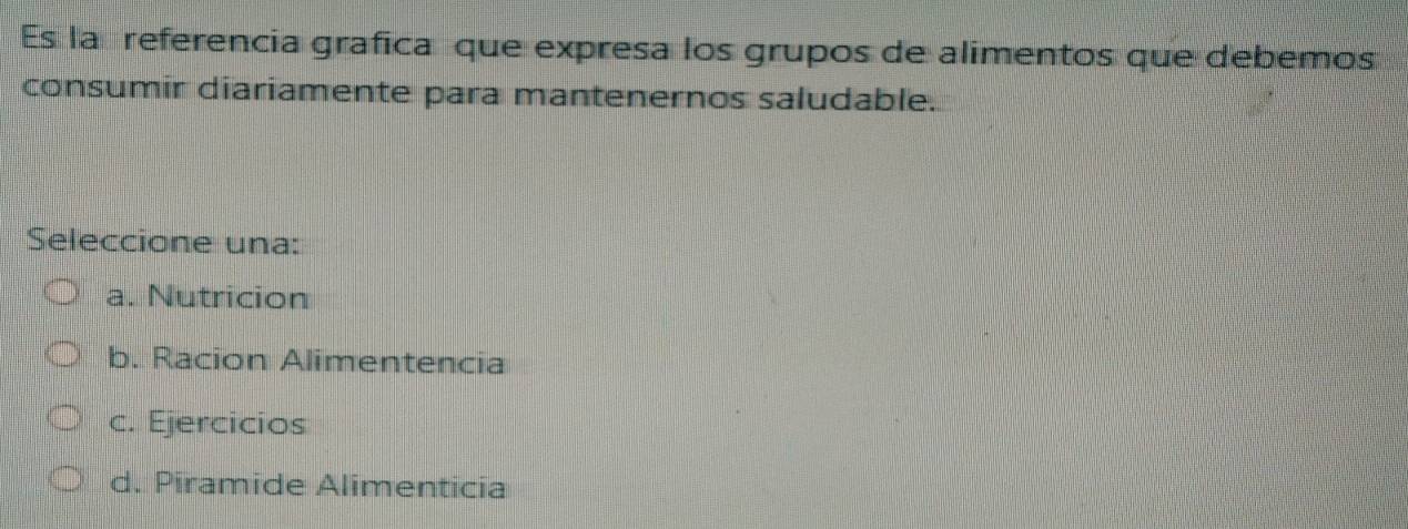 Es la referencia grafica que expresa los grupos de alimentos que debemos
consumir diariamente para mantenernos saludable.
Seleccione una:
a. Nutricion
b. Racion Alimentencia
c. Ejercicios
d. Piramide Alimenticia