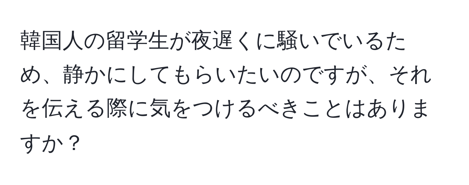 韓国人の留学生が夜遅くに騒いでいるため、静かにしてもらいたいのですが、それを伝える際に気をつけるべきことはありますか？