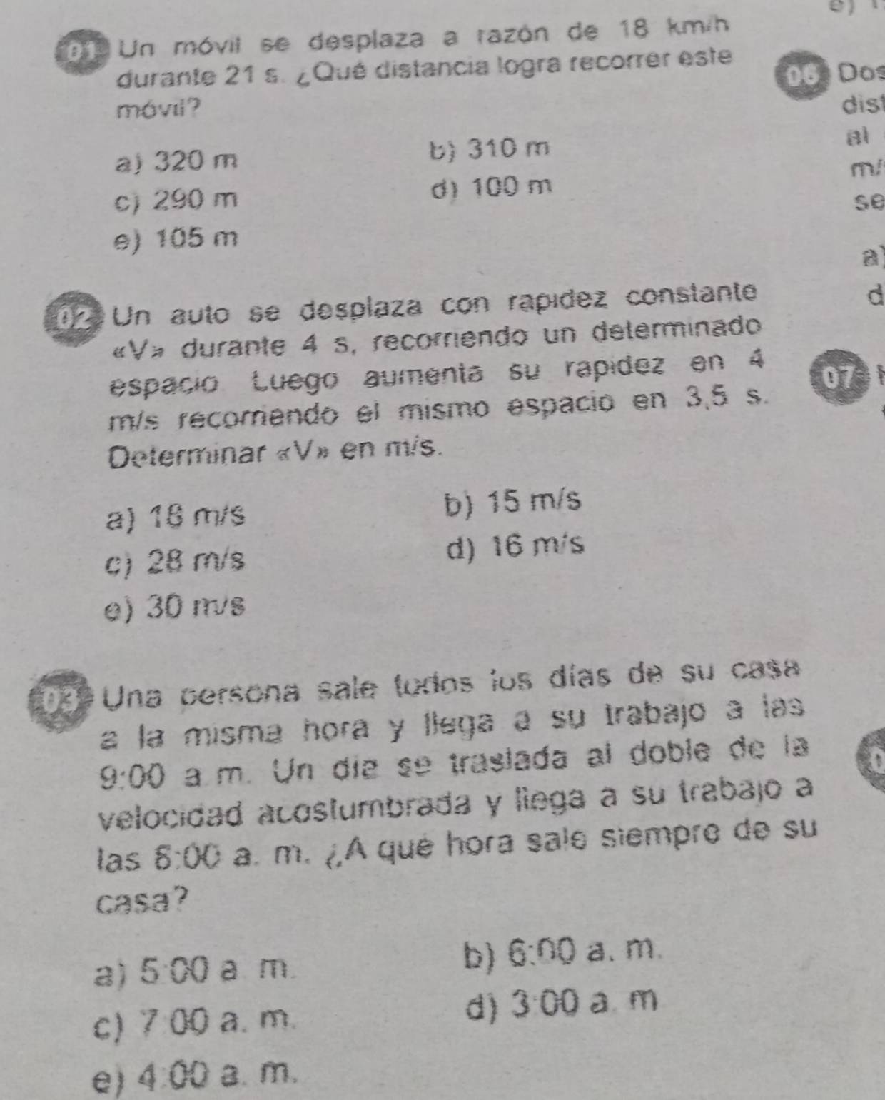 Un móvit se desplaza a razón de 18 km/h
durante 21 s. ¿Qué distancia logra recorrer este
06 Dos
móvil? dist
a) 320 m b) 310 m al
m/
c) 290 m d) 100 m
se
e) 105 m
a
02 Un auto se desplaza con rapídez constante
d
«V» durante 4 s, recorriendo un delerminado
espació Luego aumenta su rapídez en 4
07
m/s recorriendo el mismo espació en 3,5 s.
Determinar « V» en mis.
a) 18 m/s b) 15 m/s
c) 28 m/s d) 16 m/s
e) 30 m/s
199 Una persona sale todos los días de su casa
a la misma hora y llega a su trabajo à las
9:00 . a m. Un día se traslada al doble de la
a
velocidad acostumbrada y liega a su trabajo a
las 8:00 a. m. ¿,A qué hora sale siempre de su
casa?
a) 5:00 a m.
b) 6:00 a、 m.
c) 7:00 a. m.
d) 3· 00 a m
e) 4:00 a.m.