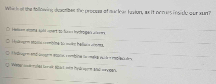 Which of the following describes the process of nuclear fusion, as it occurs inside our sun?
Hellium atoms split apart to form hydrogen atoms.
Hydrogen atoms combine to make helium atoms.
Hydrogen and oxygen atoms combine to make water molecules.
Water molecules break apart into hydrogen and oxygen.