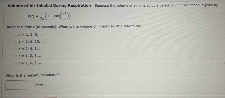 Volume of Air Inhaled During Respiration Suppose the volume of air inhaled by a person during respiration is given by
V(t)= 5/7π  (1-cos ( π t/2 ))
liters at a time t (in seconds). When is the volume of inhaled air at a maximum?
t=1,3,5,...
t=2,6,10,...
t=2,4,6,...
t=1,2,3,...
t=1,4,7,... 
What is the maximum volume?
liters