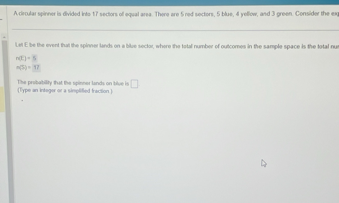 A circular spinner is divided into 17 sectors of equal area. There are 5 red sectors, 5 blue, 4 yellow, and 3 green. Consider the ex 
Let E be the event that the spinner lands on a blue sector, where the total number of outcomes in the sample space is the total nur
n(E)=5
n(S)=17
The probability that the spinner lands on blue is □ . 
(Type an integer or a simplified fraction.)