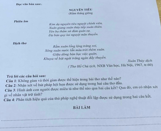 Đọc văn bản sau:. 
nguyên tiêu 
(Rầm tháng giêng 
Phiên âm 
Kim dạ nguyên tiêu nguyệt chính viên, 
Xuân giang xuân thủy tiếp xuân thiên. 
Yên ba thâm xứ đàm quân sự, 
Dạ bán quy lai nguyệt mãn thuyển. 
Dịch thơ 
Rầm xuân lồng lộng trăng soi, 
Sông xuân nước lẫn màu trời thêm xuân. 
Giữa dòng bàn bạc việc quân, 
Khuya về bát ngát trăng ngân đầy thuyền. 
Xuân Thủy dịch 
( Thơ Hồ Chủ tịch, NXB Văn học, Hà Nội, 1967, tr. 60) 
Trả lời các câu hỏi sau: 
Câu 1: Không gian và thời gian được thể hiện trong bài thơ như thế nào? 
Câu 2: Nhận xét về bút pháp hội họa được sử dụng trong hai câu thơ đầu. 
Câu 3: Hình ảnh con người được miêu tả như thế nào qua hai câu kết? Qua đó, em có nhận xét 
gì về nhân vật trữ tình? 
Câu 4: Phân tích hiệu quả của thủ pháp nghệ thuật đối lập được sử dụng trong hai câu kết. 
bài làm 
_ 
_