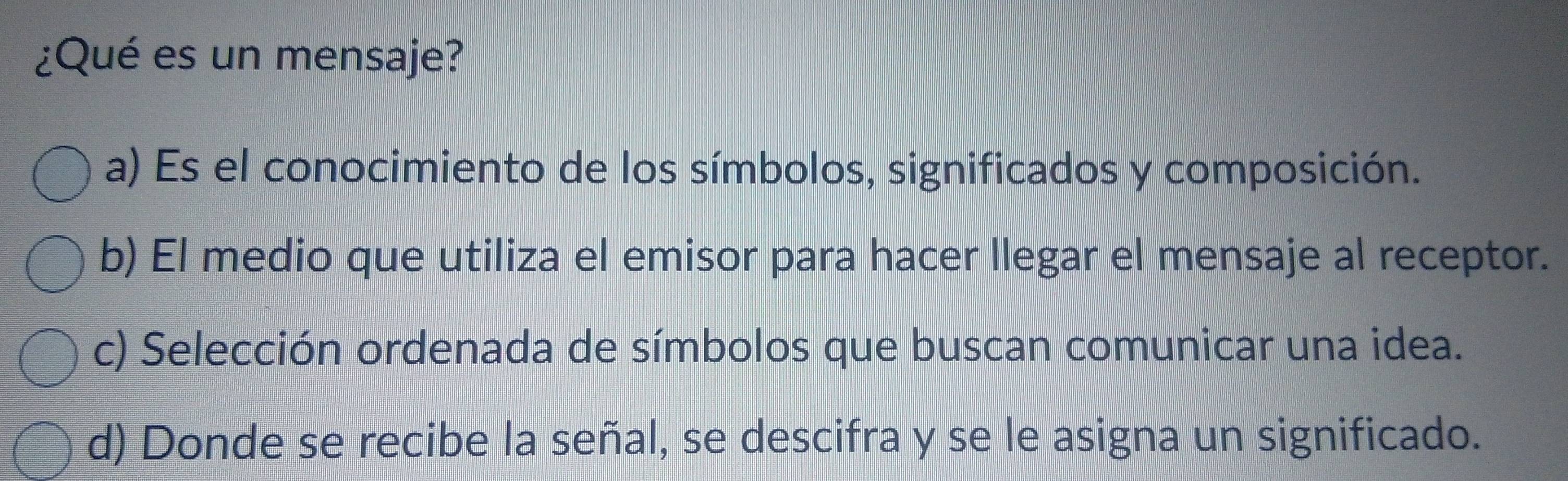 ¿Qué es un mensaje?
a) Es el conocimiento de los símbolos, significados y composición.
b) El medio que utiliza el emisor para hacer llegar el mensaje al receptor.
c) Selección ordenada de símbolos que buscan comunicar una idea.
d) Donde se recibe la señal, se descifra y se le asigna un significado.