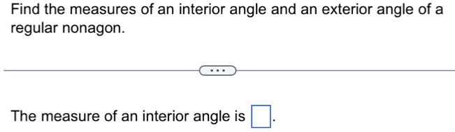 Find the measures of an interior angle and an exterior angle of a 
regular nonagon. 
The measure of an interior angle is □.