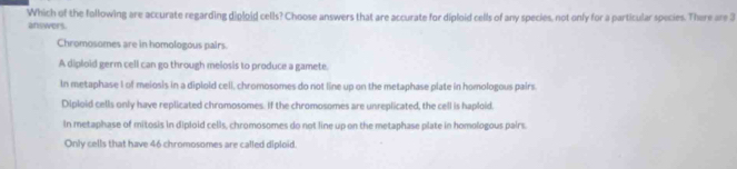 Which of the following are accurate regarding diploid cells? Choose answers that are accurate for diploid cells of any species, not only for a particular species. There are 3
answers.
Chromosomes are in homologous pairs.
A diploid germ cell can go through melosis to produce a gamete.
In metaphase I of meiosis in a diploid cell, chromosomes do not line up on the metaphase plate in homologous pairs.
Diploid cells only have replicated chromosomes. If the chromosomes are unreplicated, the cell is haploid.
In metaphase of mitosis in diploid cells, chromosomes do not line up on the metaphase plate in homologous pairs.
Only cells that have 46 chromosomes are called diploid.