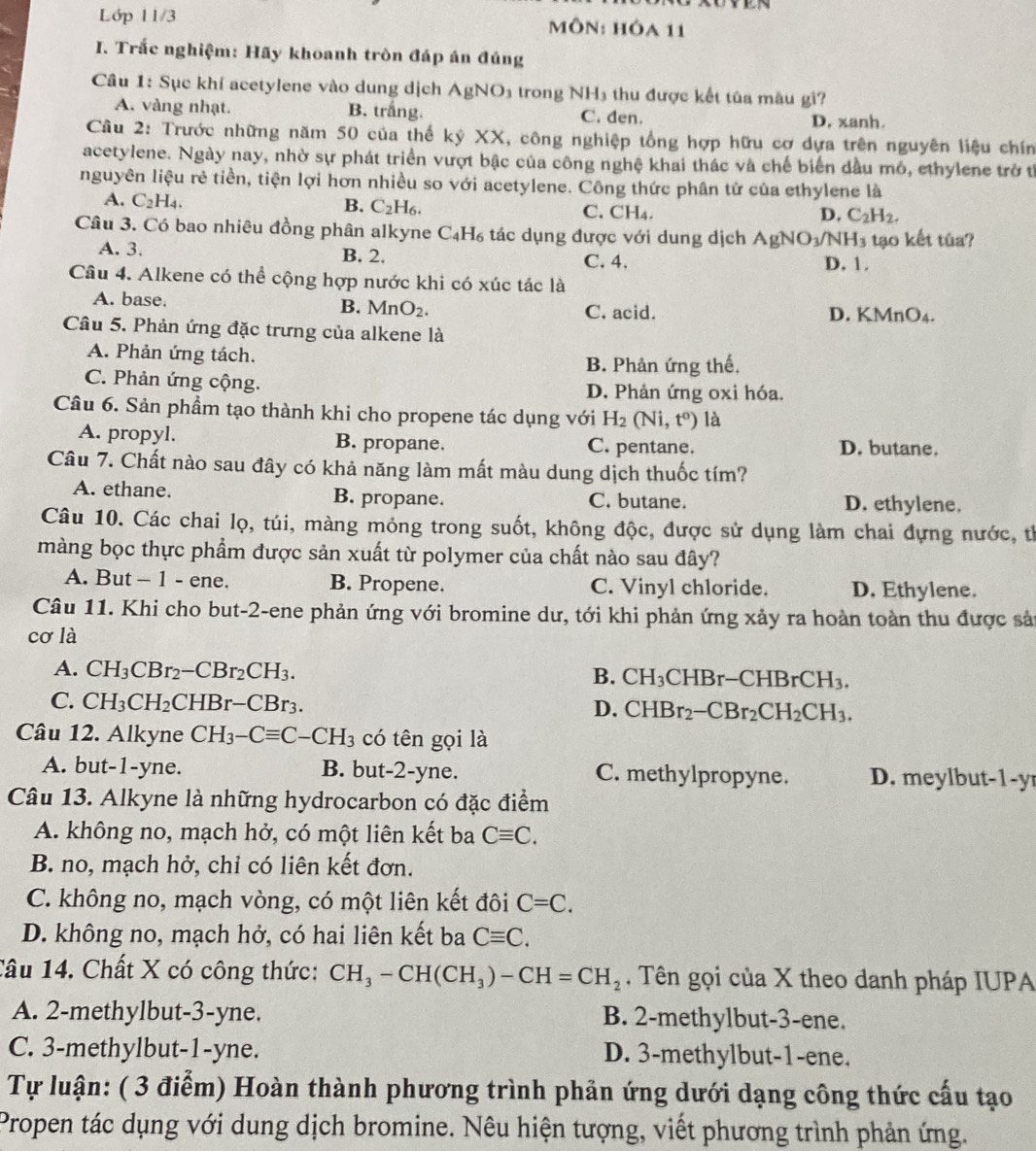 Lớp 11/3 MôN: HÔa 11
I. Trắc nghiệm: Hãy khoanh tròn đáp án đúng
Câu 1: Sục khí acetylene vào dung dịch AgNO_3 trong NH₃ thu được kết tủa màu gi?
A. vàng nhạt. B. trắng. C. đen.
D. xanh.
Câu 2: Trước những năm 50 của thế kỷ XX, công nghiệp tổng hợp hữu cơ dựa trên nguyên liệu chín
acetylene. Ngày nay, nhờ sự phát triển vượt bậc của công nghệ khai thác và chế biển đầu mô, ethylene trở tỉ
nguyên liệu rẻ tiền, tiện lợi hơn nhiều so với acetylene. Công thức phân tử của ethylene là
A. C_2H_4. B. C_2H_6. C.CH₄.
D. C_2H_2.
Câu 3. Có bao nhiêu đồng phân alkyne C_4H_6 tác dụng được với dung dịch AgNO_3/NH_3 tạo kết túa?
A. 3. B. 2. C. 4. D. 1.
Câu 4. Alkene có thể cộng hợp nước khi có xúc tác là
B. MnO_2.
A. base. C. acid. D. KMnO4.
Câu 5. Phản ứng đặc trưng của alkene là
A. Phản ứng tách. B. Phản ứng thế,
C. Phản ứng cộng. D. Phản ứng oxi hóa.
Câu 6. Sản phẩm tạo thành khi cho propene tác dụng với H_2(Ni,t^0) là
A. propyl. B. propane C. pentane. D. butane.
Câu 7. Chất nào sau đây có khả năng làm mất màu dung dịch thuốc tím?
A. ethane. B. propane. C. butane. D. ethylene.
Câu 10. Các chai lọ, túi, màng mỏng trong suốt, không độc, được sử dụng làm chai đựng nước, tỉ
màng bọc thực phẩm được sản xuất từ polymer của chất nào sau đây?
A. But - 1 - ene. B. Propene. C. Vinyl chloride. D. Ethylene.
Câu 11. Khi cho but-2-ene phản ứng với bromine dư, tới khi phản ứng xảy ra hoàn toàn thu được sản
cơ là
A. CH_3CBr_2-CBr_2CH_3.
B. CH_3CHBr-CHBrCH_3.
C. CH_3CH_2CHBr-CBr_3.
D. CHBr_2-CBr_2CH_2CH_3.
Câu 12. Alkyne CH_3-Cequiv C-CH_3 có tên gọi là
A. but-1-yne. B. but-2-yne. C. methylpropyne. D. mey lbut- 1-y
Câu 13. Alkyne là những hydrocarbon có đặc điểm
A. không no, mạch hở, có một liên kết ba Cequiv C.
B. no, mạch hở, chỉ có liên kết đơn.
C. không no, mạch vòng, có một liên kết đôi C=C.
D. không no, mạch hở, có hai liên kết ba Cequiv C.
Câu 14. Chất X có công thức: CH_3-CH(CH_3)-CH=CH_2. Tên gọi của X theo danh pháp IUPA
A. 2-methylbut-3-yne. B. 2-methylbut-3-ene.
C. 3-methylbut-1-yne. D. 3-methylbut-1-ene.
Tự luận: ( 3 điễm) Hoàn thành phương trình phản ứng dưới dạng công thức cấu tạo
Propen tác dụng với dung dịch bromine. Nêu hiện tượng, viết phương trình phản ứng.