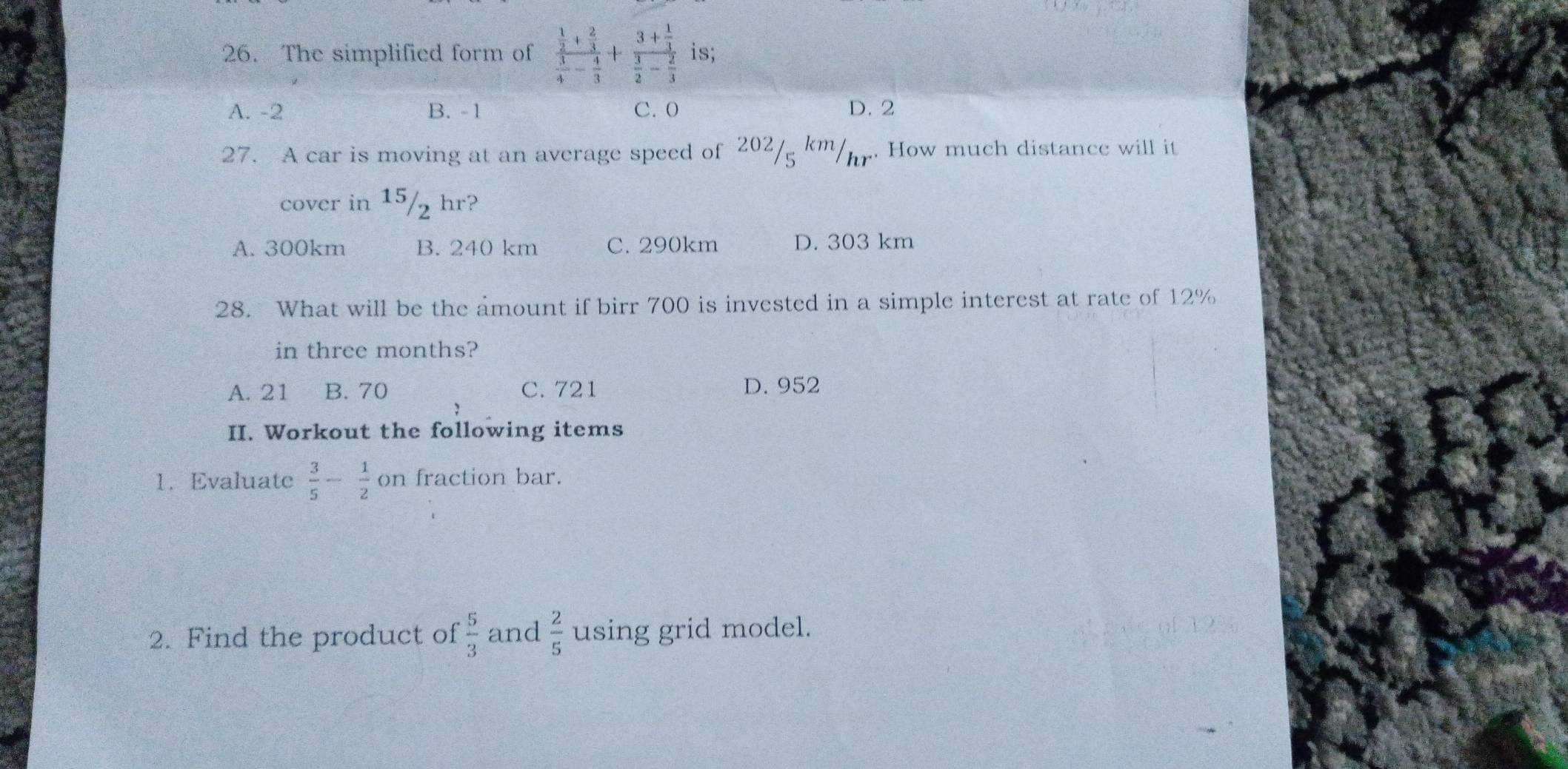 The simplified form of frac  1/2 + 2/3  3/4 - 4/3 +frac 3+ 1/3  3/2 - 2/3  is;
A. -2 B. -1 C. 0 D. 2
27. A car is moving at an average speed of 202/ km/. How much distance will it
cover in 15/2 hr?
A. 300km B. 240 km C. 290km D. 303 km
28. What will be the amount if birr 700 is invested in a simple interest at rate of 12%
in three months?
A. 21 B. 70 C. 721 D. 952
II. Workout the following items
1. Evaluate  3/5 - 1/2 on fraction bar.
2. Find the product of  5/3  and  2/5  using grid model.