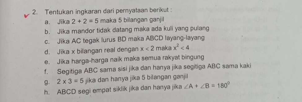 Tentukan ingkaran dari pernyataan berikut : 
a. Jika 2+2=5 maka 5 bilangan ganjil 
b. Jika mandor tidak datang maka ada kuli yang pulang 
c. Jika AC tegak lurus BD maka ABCD layang-layang 
d. Jika x bilangan real dengan x<2</tex> maka x^2<4</tex> 
e. Jika harga-harga naik maka semua rakyat bingung 
f. Segitiga ABC sama sisi jika dan hanya jika segitiga ABC sama kaki 
g. 2* 3=5 jika dan hanya jika 5 bilangan ganjil 
h. ABCD segi empat siklik jika dan hanya jika ∠ A+∠ B=180°