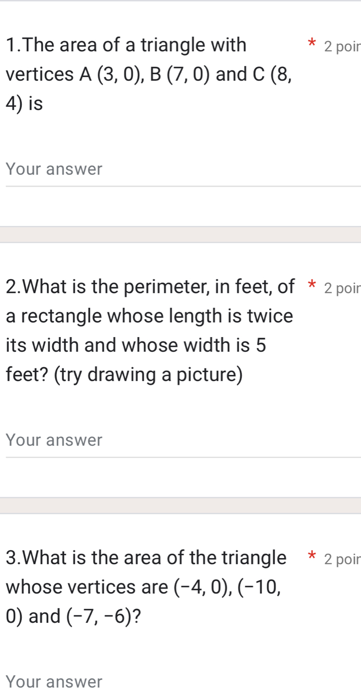 The area of a triangle with 2 poir 
vertices A(3,0), B(7,0) and C (8,
4) is 
Your answer 
2.What is the perimeter, in feet, of * 2 poir 
a rectangle whose length is twice 
its width and whose width is 5
feet? (try drawing a picture) 
Your answer 
3.What is the area of the triangle * 2 poir 
whose vertices are (-4,0), (-10,
0) and (-7,-6) 2 
Your answer