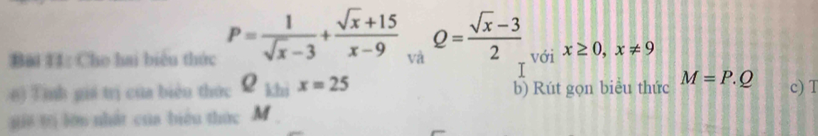 P= 1/sqrt(x)-3 + (sqrt(x)+15)/x-9  Q= (sqrt(x)-3)/2 
Bài 11: Cho hai biểu thức với x≥ 0, x!= 9
T 
6) Tinh giá trị của biển thức Q_1/25x=25 b) Rút gọn biểu thức M=P.Q c) T 
j t lớn nhất của biểu thức M