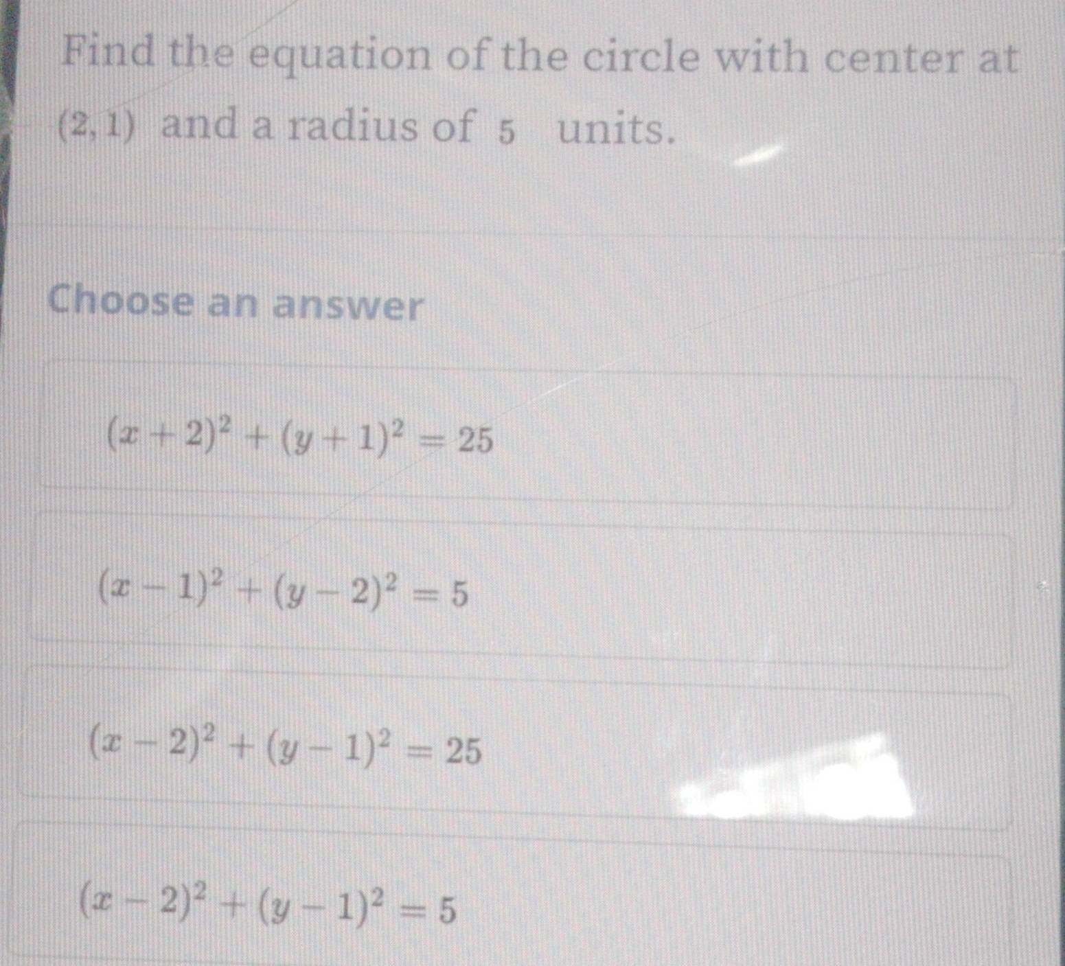 Find the equation of the circle with center at
(2,1) and a radius of 5 units.
Choose an answer
(x+2)^2+(y+1)^2=25
(x-1)^2+(y-2)^2=5
(x-2)^2+(y-1)^2=25
(x-2)^2+(y-1)^2=5