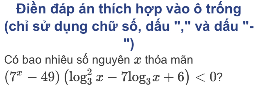 Điền đáp án thích hợp vào ô trống 
(chỉ sử dụng chữ số, dấu "," và dấu "- 
") 
Có bao nhiêu số nguyên x thỏa mãn
(7^x-49)(log _3^(2x-7log _3)x+6)<0</tex> ?