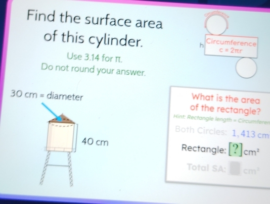 Find the surface area 
of this cylinder. 
h Circumference
c=2π r
Use 3.14 for π. 
Do not round your answer. 
What is the area
30cm= diameter of the rectangle? 
Hint: Rectangle length = Circumferen
Both Circles: 1, 413 cm
Rectangle: [?]cm^2
Total SA: □ cm^2