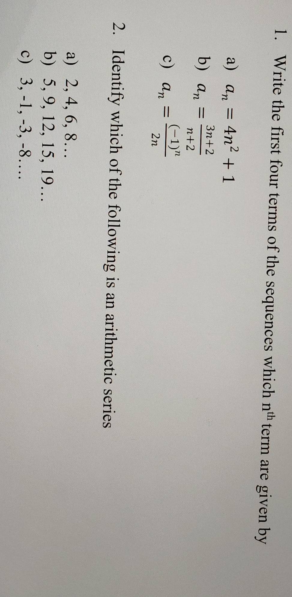 Write the first four terms of the sequences which n^(th) term are given by
a) a_n=4n^2+1
b) a_n= (3n+2)/n+2 
c) a_n=frac (-1)^n2n
2. Identify which of the following is an arithmetic series
a) 2, 4, 6, 8…
b) 5, 9, 12, 15, 19…
c) 3, -1, -3, -8…