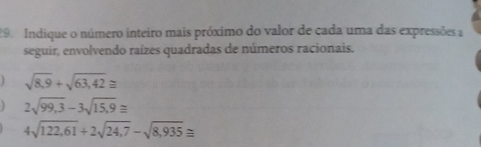 Indique o número inteiro mais próximo do valor de cada uma das expressões a 
seguir, envolvendo raízes quadradas de números racionais.
sqrt(8,9)+sqrt(63,42)≌
2sqrt(99,3)-3sqrt(15,9)≌
4sqrt(122,61)+2sqrt(24,7)-sqrt(8,935)≌