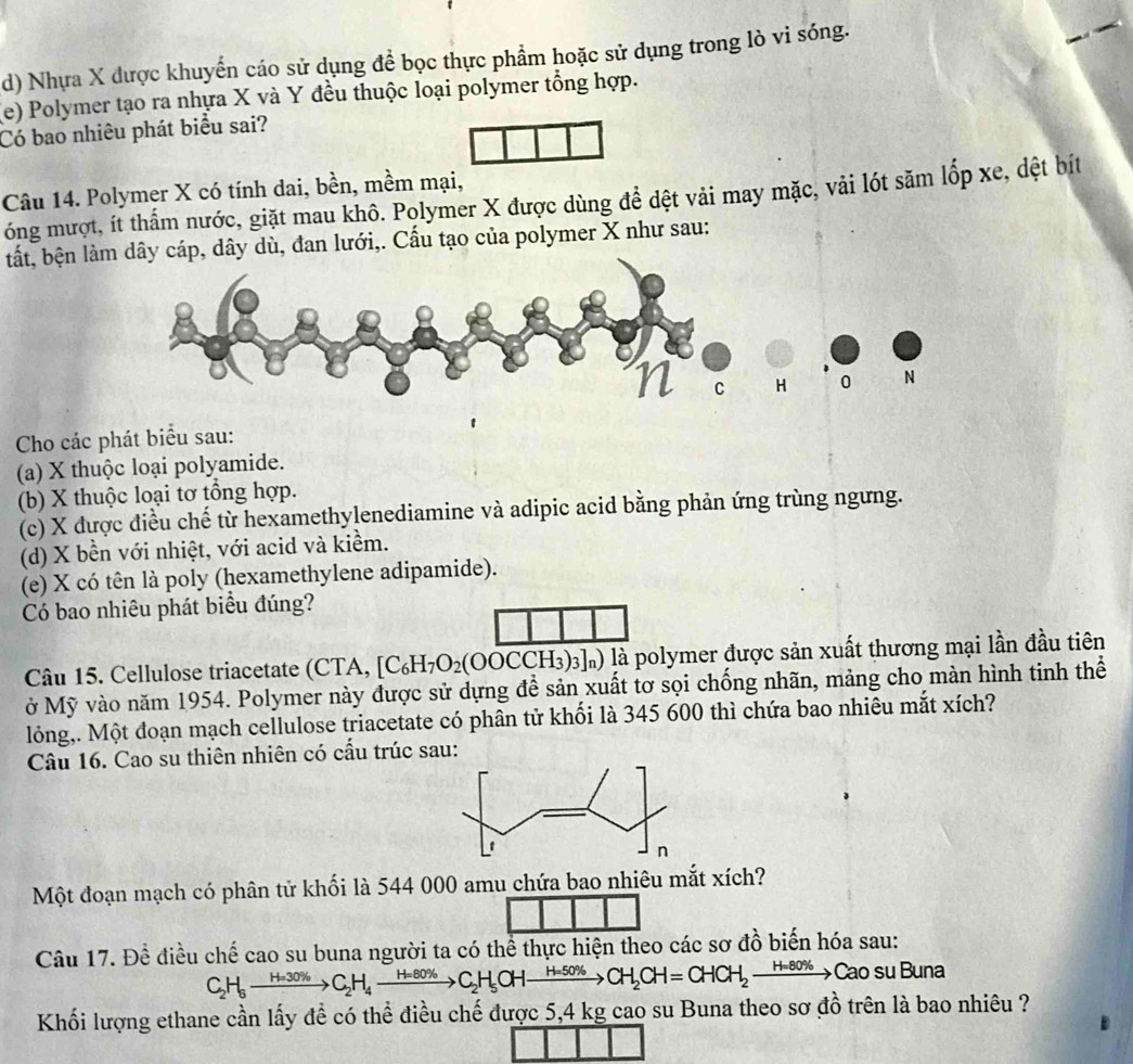 Nhựa X được khuyển cáo sử dụng để bọc thực phẩm hoặc sử dụng trong lò vi sóng.
(e) Polymer tạo ra nhựa X và Y đều thuộc loại polymer tổng hợp.
Có bao nhiêu phát biểu sai?
Câu 14. Polymer X có tính dai, bền, mềm mại,
óng mượt, ít thấm nước, giặt mau khô. Polymer X được dùng để dệt vải may mặc, vải lót săm lốp xe, dệt bít
tất, bện làây cáp, dây dù, đan lưới,. Cấu tạo của polymer X như sau:
Cho các phát biểu sau:
(a) X thuộc loại polyamide.
(b) X thuộc loại tơ tổng hợp.
(c) X được điều chế từ hexamethylenediamine và adipic acid bằng phản ứng trùng ngưng.
(d) X bền với nhiệt, với acid và kiềm.
(e) X có tên là poly (hexamethylene adipamide).
Có bao nhiêu phát biểu đúng?
Câu 15. Cellulose triacetate (CTA, [C_6H_7O_2(OOCCH_3)_3]_n) là polymer được sản xuất thương mại lần đầu tiên
ở Mỹ vào năm 1954. Polymer này được sử dựng để sản xuất tơ sọi chống nhãn, mảng cho màn hình tinh thể
lỏng,. Một đoạn mạch cellulose triacetate có phân tử khối là 345 600 thì chứa bao nhiêu mắt xích?
Câu 16. Cao su thiên nhiên có cấu trúc sau:
Một đoạn mạch có phân tử khối là 544 000 amu chứa bao nhiêu mắt xích?
Câu 17. Để điều chế cao su buna người ta có thể thực hiện theo các sơ đồ biến hóa sau:
C_2H_6to C_2H_4to C_2H_4to C_2H_5OHto CH_2CH=CHCH_2to CaOsuE Buna
Khối lượng ethane cần lấy để có thể điều chế được 5,4 kg cao su Buna theo sơ đồ trên là bao nhiêu ?