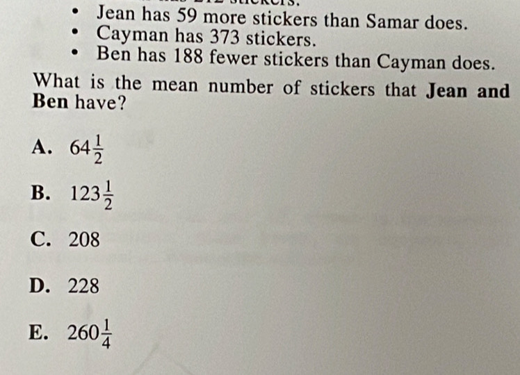 Jean has 59 more stickers than Samar does.
Cayman has 373 stickers.
Ben has 188 fewer stickers than Cayman does.
What is the mean number of stickers that Jean and
Ben have?
A. 64 1/2 
B. 123 1/2 
C. 208
D. 228
E. 260 1/4 