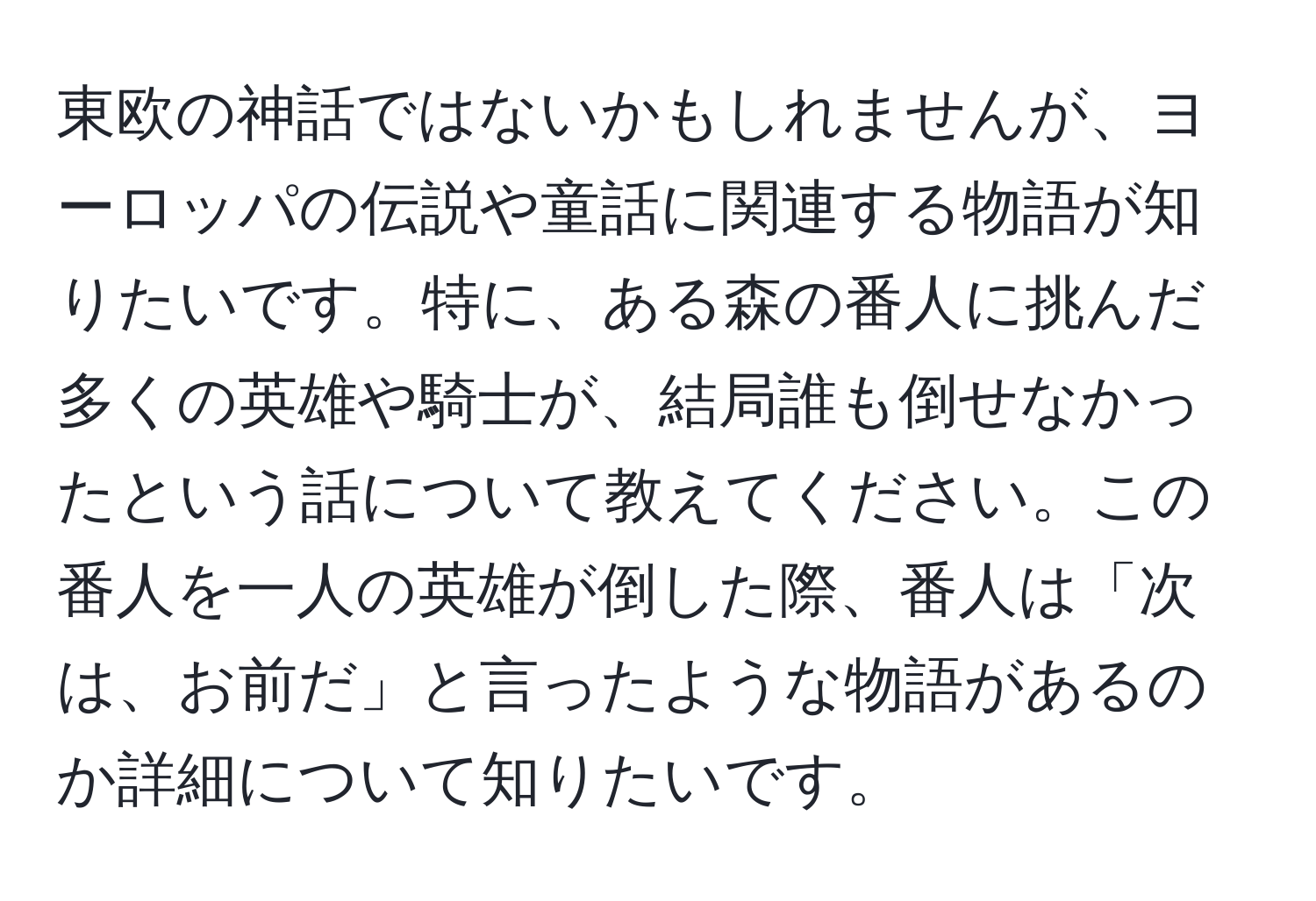 東欧の神話ではないかもしれませんが、ヨーロッパの伝説や童話に関連する物語が知りたいです。特に、ある森の番人に挑んだ多くの英雄や騎士が、結局誰も倒せなかったという話について教えてください。この番人を一人の英雄が倒した際、番人は「次は、お前だ」と言ったような物語があるのか詳細について知りたいです。