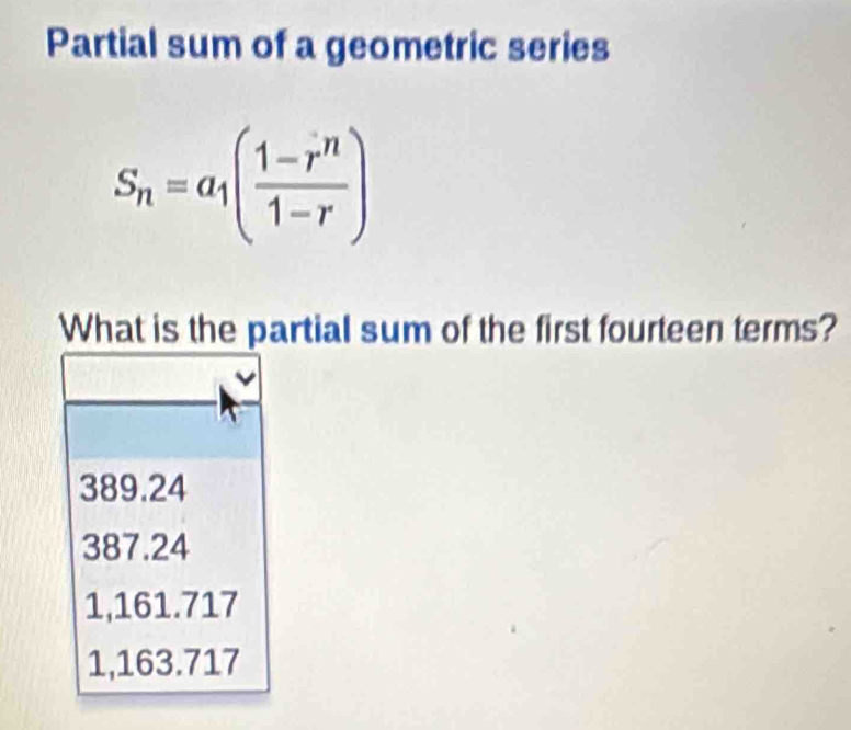 Partial sum of a geometric series
S_n=a_1( (1-r^n)/1-r )
What is the partial sum of the first fourteen terms?
389.24
387.24
1,161.717
1,163.717