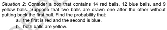 Situation 2: Consider a box that contains 14 red balls, 12 blue balls, and 9
yellow balls. Suppose that two balls are drawn one after the other without 
putting back the first ball. Find the probability that: 
a. the first is red and the second is blue. 
b. both balls are yellow.