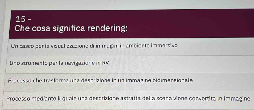 Che cosa significa rendering:
Un casco per la visualizzazione di immagini in ambiente immersivo
Uno strumento per la navigazione in RV
Processo che trasforma una descrizione in un'immagine bidimensionale
Processo mediante il quale una descrizione astratta della scena viene convertita in immagine