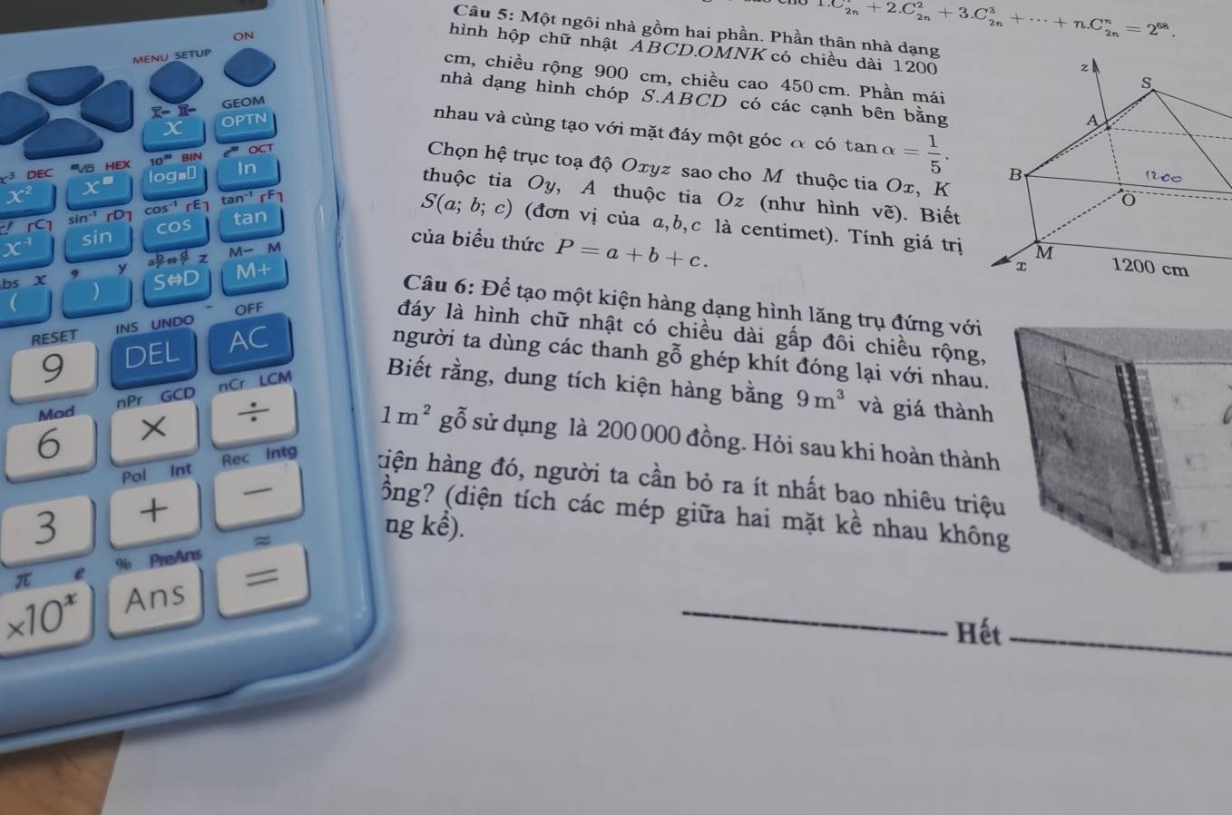 Một ngôi nhà gồm hai phần. Phần thân nhà dạng
ON
1.C_(2n)^r+2.C_(2n)^2+3.C_(2n)^3+·s +n.C_(2n)^n=2^(68).
hình hộp chữ nhật ABCD.OMNK có chiều dài 1200
MENU_SETUP
cm, chiều rộng 900 cm, chiều cao 450 cm. Phần mái
nhà dạng hình chóp S.ABCD có các cạnh bên bằng
overline X-overline X- GEOM
OPTN
nhau và cùng tạo với mặt đáy một góc đ có t an alpha = 1/5 .
x Chọn hệ trục toạ độ Οτуz sao cho M thuộc tia Οx, Κ
OC
c^3 DEC '''Võ HEX log _8□ overline I 1
10^m 31N thuộc tia Oy , A thuộc tia Oz (như hình
x^2 x° !rc_1 sin^(-1)rD cos^(-1)rE_1 tan^(-1)[F]
x^(-1) sin cos tan
vwidehat e). Biết
S(a;b;c) ) (đơn vị của a,b,c là centimet). Tính giá trị
của biểu thức P=a+b+c.
y a b/r Leftrightarrow  d/r z M-M
bsX ) Srightarrow D M+
Câu 6: Để tạo một kiện hàng dạng hình lăng trụ đứng với
OFF
đáy là hình chữ nhật có chiều dài gấp đôi chiều rộng,
RESET INS UNDO AC
9 DEL
người ta dùng các thanh gỗ ghép khít đóng lại với nhau.
Mod _nP_r GCD
6 × beginarrayr overline nCrLCM / _ endarray Biết rằng, dung tích kiện hàng bằng 9m^3 và giá thành
1m^2 gỗ sử dụng là 200 000 đồng. Hỏi sau khi hoàn thành
Pol int Rec Intg hiện hàng đó, người ta cần bỏ ra ít nhất bao nhiêu triệu
—
3 t
ồng? (diện tích các mép giữa hai mặt kề nhau không
ng kể).
π %6 PreAns ≈
* 10^x Ans =
Hết