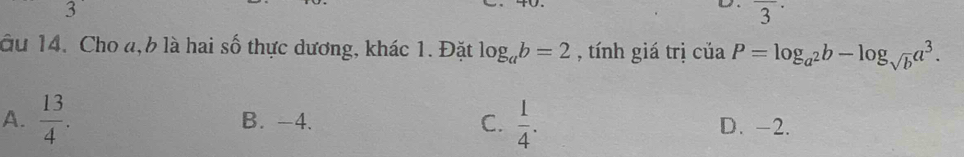 overline 3^((·) 
âu 14. Cho đ, 6 là hai số thực dương, khác 1. Đặt log _a)b=2 , tính giá trị ciaP=log _a^2b-log _sqrt(b)a^3.
A.  13/4 . B. -4. C.  1/4 . D. -2.