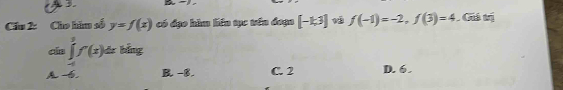 a
Cầu 2: Cho hầu số y=f(x) có đạo hàm liên tục tên đoạn [-k3] f(-1)=-2,f(3)=4 Giá trị
cía ∈tlimits _(-1)^3f'(x)dxbing
A -6. B. -8. C. 2 D. 6.