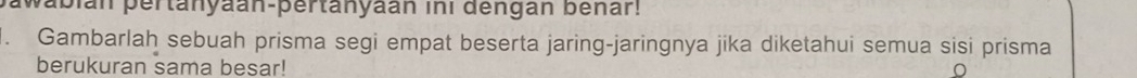 pabián pertanyaan-pertanyaan ini dengan bénar! 
1. Gambarlah sebuah prisma segi empat beserta jaring-jaringnya jika diketahui semua sisi prisma 
berukuran sama besar!