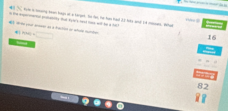have frines to reveall Go to 
Kyle is tossing bean bags at a target. So far, he has had 22 hits and 14 misses. What enswered 
is the experimental probability that Kyle's next toss will be a hit? 
Video ⑥ Questions 
Write your answer as a fraction or whole number.
P(hit)=□
16
Subenir 
Tims 
Glapsed 
(8 D 
SmarlScors 
out of 100 0
82
Cenh 1