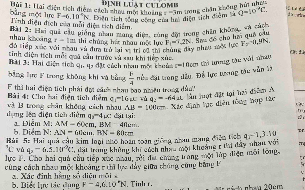 Hai điện tích điểm cách nhau một khoảng r=3m trong chân không hút nhau
đỊnH LUẠT CULOMB^3C tại điề
bằng một lực F=6.10^(-9)N. Điện tích tổng cộng của hai điện tích điểm là Q=10^(-9)C. đó cườn
Tính điện đích của mỗi điện tích điểm.
Bài 2: Hai quả cầu giống nhau mang điện, cùng đặt trong chân không, và cách
nhau khoảng r=1m thì chúng hút nhau một lực F_1=7,2N. Sau đó cho hai quả cầu
đó tiếp xúc với nhau và đưa trở lại vi trí cũ thì chúng đảy nhau một lực F_2=0,9N.
đặt điệ
tính điện tích mỗi quả cầu trước và sau khi tiếp xúc.
Bài 3: Hai điện tích q_1,q_2 đặt cách nhau một khoản r=10 0cm thì tương tác với nhau
bằng lực F trong không khí và bằng  F/4  nếu đặt trong dầu. Để lực tương tác vẫn là
F thì hai điện tích phải đạt cách nhau bao nhiêu trong dầu?
Bài 4: Cho hai điện tích điểm q_1=16mu C và q_2=-64mu C lần lượt đặt tại hai điểm A
và B trong chân không cách nhau AB=100cm. Xác định lực điện tổng hợp tác
oặc
tru
dụng lên điện tích điểm q_0=4mu C đặt tại:
cầu
a. Điểm M: AM=60cm,BM=40cm. "on
b. Điểm N: AN=60cm,BN=80cm
Bài 5: Hai quả cầu kim loại nhỏ hoàn toàn giống nhau mang điện tích q_1=1,3.10^(-^9C và q_2)=6.5.10^(-9)C , đặt trong không khí cách nhau một khoảng r thì đầy nhau với yn
lực F. Cho hai quả cầu tiếp xúc nhau, rồi đặt chúng trong một lớp điện môi lỏng,
3C
cũng cách nhau một khoảng r thì lực đầy giữa chúng cũng bằng F ếr
a. Xác đinh hằng số điện môi ε
C
  
b. Biết lực tác dụng F=4,6.10^(-6)N. Tính r.
c    c á  h nhau 20cm