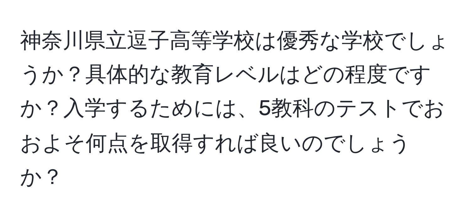 神奈川県立逗子高等学校は優秀な学校でしょうか？具体的な教育レベルはどの程度ですか？入学するためには、5教科のテストでおおよそ何点を取得すれば良いのでしょうか？