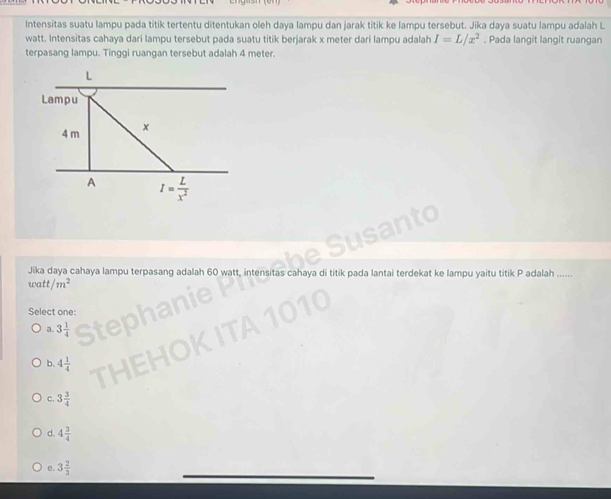 Intensitas suatu lampu pada titik tertentu ditentukan oleh daya lampu dan jarak titik ke lampu tersebut. Jika daya suatu lampu adalah L
watt. Intensitas cahaya dari lampu tersebut pada suatu titik berjarak x meter dari lampu adalah I=L/x^2. Pada langit langit ruangan
terpasang lampu. Tinggi ruangan tersebut adalah 4 meter.
Jika daya cahaya lampu terpasang adalah 60 watt, in itas cahaya di titik pada lantai terdekat ke lampu yaitu titik P adalah ......
watt/m^2
Select one:
a. 3 1/4 
b. 4 1/4 
C. 3 3/4 
d. 4 3/4 
e. 3 2/3 