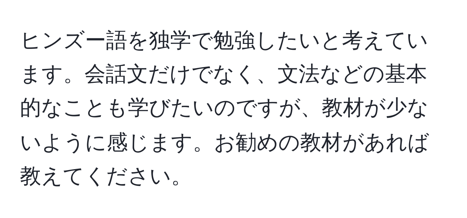 ヒンズー語を独学で勉強したいと考えています。会話文だけでなく、文法などの基本的なことも学びたいのですが、教材が少ないように感じます。お勧めの教材があれば教えてください。