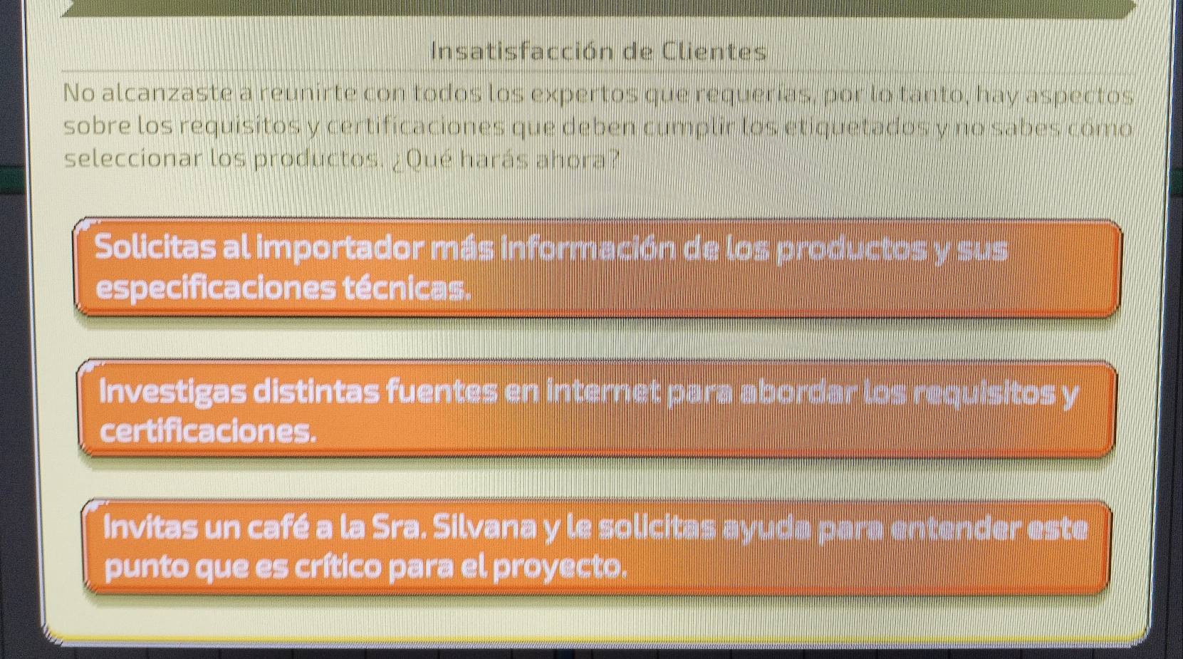 Insatisfacción de Clientes 
No alcanzaste a reunirte con todos los expertos que requerías, por lo tanto, hay aspectos 
sobre los requisitos y certificaciones que deben cumplir los etiquetados y no sabes como 
seleccionar los productos. ¿ Qué harás ahora? 
Solicitas al importador más información de la 
especificaciones técnicas. 
Investigas distintas fuentes en internet para aborda 
certificaciones. 
Invitas un café a la Sra, Silvana y le solicitas ay ru d a p ar cder este 
punto que es crítico para el proyecto.