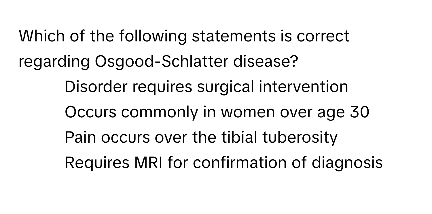 Which of the following statements is correct regarding Osgood-Schlatter disease? 
- Disorder requires surgical intervention
- Occurs commonly in women over age 30
- Pain occurs over the tibial tuberosity
- Requires MRI for confirmation of diagnosis