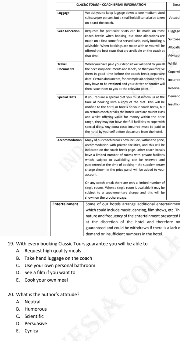 CLASSIC TOURS - COACH BREAK INFORMATION Dura
Luggage We ask you to keep luggage down to one medium-sized
Vocabu
Luggage
Suitcase
Allocatic
Advisabl
Whilst
Cope wi
Incurred
Reserve
Demand
Insuffici
tainmen
, etc. Th
sented i
fore no
a lack o
19. With every booki
A. Request high
B. Take hand lug
C. Use your own personal bathroom
D. See a film if you want to
E. Cook your own meal
20. What is the author’s attitude?
A. Neutral
B. Humorous
C. Scientific
D. Persuasive
E. Cynica