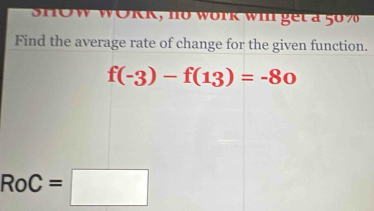 SHOW WORK, no work wi get a 50%
Find the average rate of change for the given function.
f(-3)-f(13)=-80
RoC=□