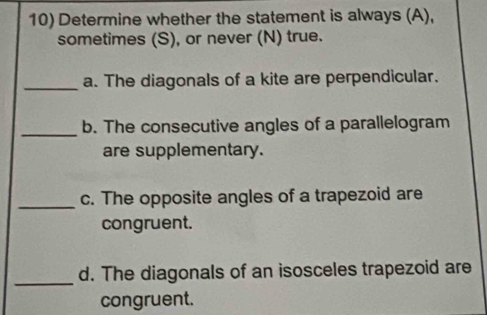 Determine whether the statement is always (A), 
sometimes (S), or never (N) true. 
_a. The diagonals of a kite are perpendicular. 
_b. The consecutive angles of a parallelogram 
are supplementary. 
_c. The opposite angles of a trapezoid are 
congruent. 
_d. The diagonals of an isosceles trapezoid are 
congruent.