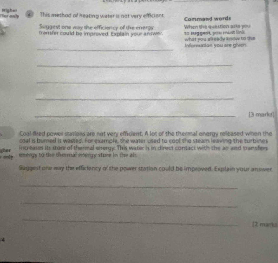 emciencó as a perce 
Higher 
Tier only < This method of heating water is not very efficient. Command words 
Suggest one way the efficiency of the energy When the question asks you 
transfer could be improved. Explain your answer. to suggest, you must link 
what you already know to the 
_ 
Information you are given. 
_ 
_ 
_ 
_[3 marks] 
Coal-fired power stations are not very efficient. A lot of the thermal energy released when the 
coal is burned is wasted. For example, the water used to cool the steam leaving the turbines 
gher increases its store of thermal energy. This water is in direct contact with the air and transfers 
r only energy to the thermal energy store in the air. 
Suggest one way the efficiency of the power station could be improved. Explain your answer 
_ 
_ 
_ 
(2 marks 
4