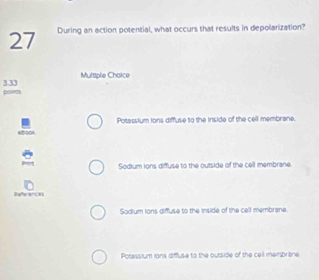 During an action potential, what occurs that results in depolarization?
Multiple Choice
3.33
points
Potassium ions diffuse to the inside of the cell membrane.
eBook
Sodium ions diffuse to the outside of the cell membrane.
References
Sodium ions diffuse to the inside of the cell membrane.
Potassium ions diffuse to the outside of the cell membrane