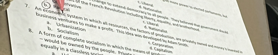 C ervative
c. Liberal d. Nationalist
b Ra cal
ve more power to elected parliaments, but
s of the French Revolution including liberty, equality, and brotherhood
hange to extend democracy to all people. They believed that government shoul
c. Liberal d. Nationalist
An economic system in which all resources, the factors of production, are privately owned and money is invested i
ousiness ventures to make a profit. This idea was developed by Adam Smith
a. Urbanization c. Corporation
b. Socialism d. Capitalism
8. A form of complete socialism in which the means of prod
- would be owned by the people. Privat
equally in a classless sori
a.