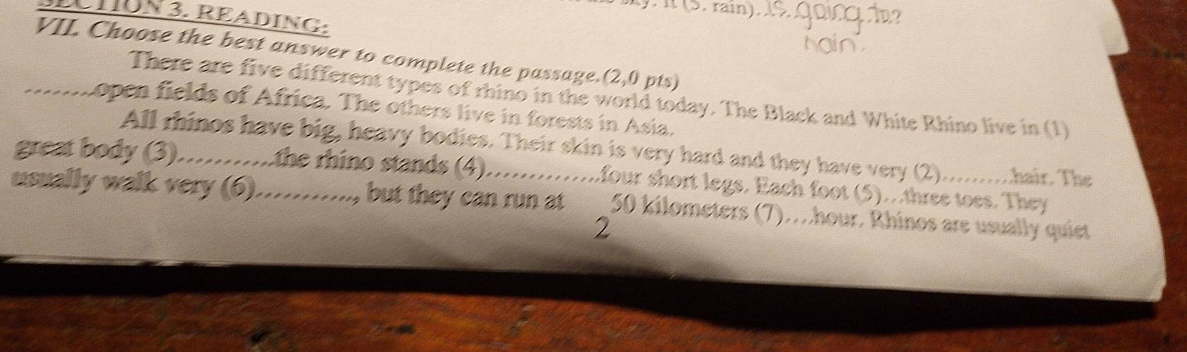 it (5, rain) 
D TON3. READING: 
VII. Choose the best answer to complete the passage.(2,0 pts) 
There are five different types of rhino in the world today. The Black and White Rhino live in (1) 
_.... open fields of Africa. The others live in forests in Asia. 
All rhinos have big, heavy bodies. Their skin is very hard and they have very (2)..........hair. The 
great body (3)……..the rhino stands (4) ...............four short legs. Each foot (5)...three toes. They 
usually walk very (6)..........., but they can run at 50 kilometers (7)..hour. Rhinos are usually quiet 
2