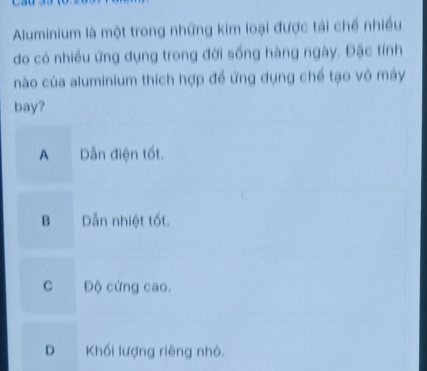 Aluminium là một trong những kim loại được tái chế nhiều
do có nhiều ứng dụng trong đời sống hàng ngày. Đặc tính
nào của aluminium thích hợp đề ứng dụng chế tạo vô máy
bay?
A Dẫn điện tốt.
B Dẫn nhiệt tốt.
c Độ cứng cao.
D Khối lượng riêng nhỏ.