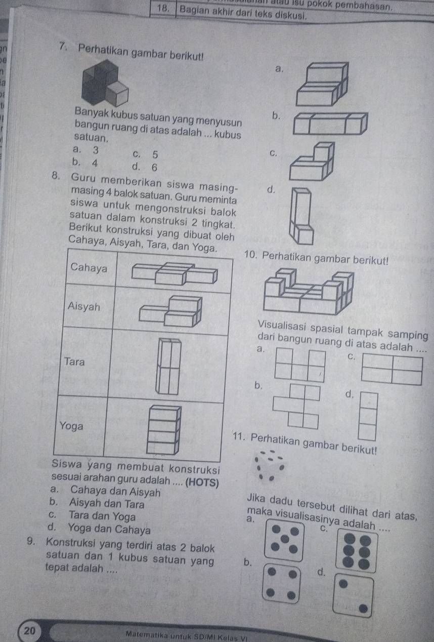 Manan atau isu pokok pembahasan.
18. Bagian akhir dari teks diskusi.
10
7. Perhatikan gambar berikut!
e
a.
a
b.
Banyak kubus satuan yang menyusun
bangun ruang di atas adalah ... kubus
satuan.
a. 3 c. 5 C.
b. 4 d. 6
8. Guru memberikan siswa masing- d.
masing 4 balok satuan. Guru meminta
siswa untuk mengonstruksi balok
satuan dalam konstruksi 2 tingkat.
Berikut konstruksi yang dibuat oleh
Cahaya, Aisyah, Tara, dan Yoga. 10. Perhatikan gambar berikut!
Cahaya
Aisyah Visualisasi spasial tampak samping
dari bangun ruang di atas adalah ....
a.
Tara
C.
b.
d.
Yoga
11. Perhatikan gambar berikut!
Siswa yang membuat konstruksi
sesuai arahan guru adalah .... (HOTS)
a. Cahaya dan Aisyah
b. Aisyah dan Tara
Jika dadu tersebut dilihat dari atas,
c. Tara dan Yoga
a.
maka visualisasinya adalah ....
d. Yoga dan Cahaya
C.
9. Konstruksi yang terdiri atas 2 balok
satuan dan 1 kubus satuan yang b.
tepat adalah ....
d.
20 Matematika untuk SD/MI Kelas VI