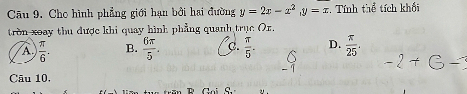 Cho hình phẳng giới hạn bởi hai đường y=2x-x^2, y=x. Tính thể tích khối
tròn xoay thu được khi quay hình phẳng quanh trục Ox.
A  π /6 .
C.
D.
B.  6π /5 .  π /5 .  π /25 . 
Câu 10.
R Goi S