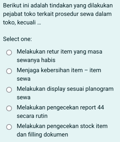 Berikut ini adalah tindakan yang dilakukan
pejabat toko terkait prosedur sewa dalam
toko, kecuali ...
Select one:
Melakukan retur item yang masa
sewanya habis
Menjaga kebersihan item - item
sewa
Melakukan display sesuai planogram
sewa
Melakukan pengecekan report 44
secara rutin
Melakukan pengecekan stock item
dan filling dokumen