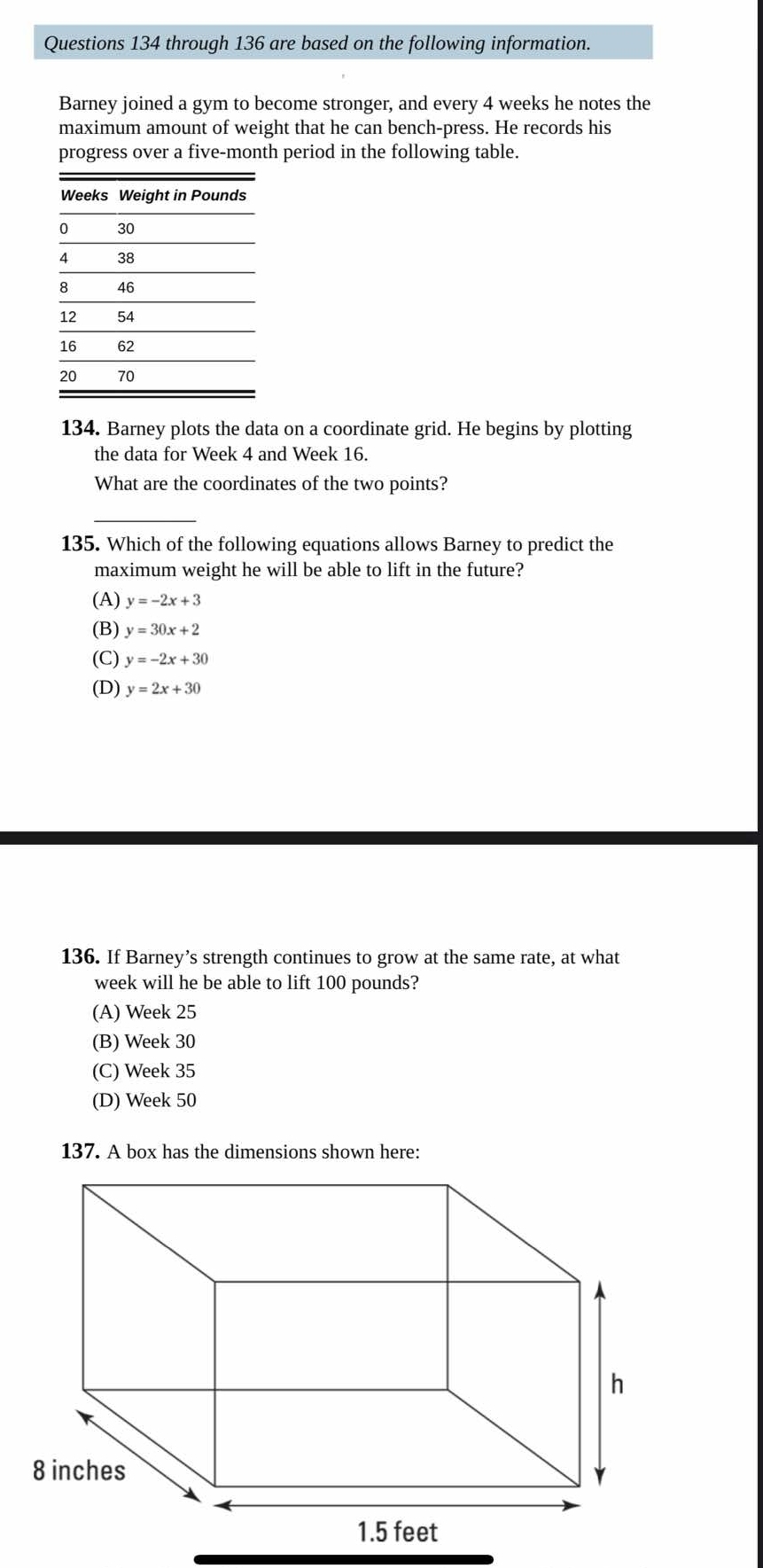 through 136 are based on the following information.
Barney joined a gym to become stronger, and every 4 weeks he notes the
maximum amount of weight that he can bench-press. He records his
progress over a five-month period in the following table.
134. Barney plots the data on a coordinate grid. He begins by plotting
the data for Week 4 and Week 16.
What are the coordinates of the two points?
135. Which of the following equations allows Barney to predict the
maximum weight he will be able to lift in the future?
(A) y=-2x+3
(B) y=30x+2
(C) y=-2x+30
(D) y=2x+30
136. If Barney’s strength continues to grow at the same rate, at what
week will he be able to lift 100 pounds?
(A) Week 25
(B) Week 30
(C) Week 35
(D) Week 50
137. A box has the dimensions shown here: