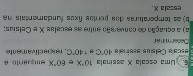 Uma escala X assinala 10°X e 60°X enquanto a 
escala Celsius assinala 40°C e 140°C , respectivamente. 
Determinar 
a) a equação de conversão entre as escalas X e Celsius; 
b) as temperaturas dos pontos fixos fundamentais na 
escala X.